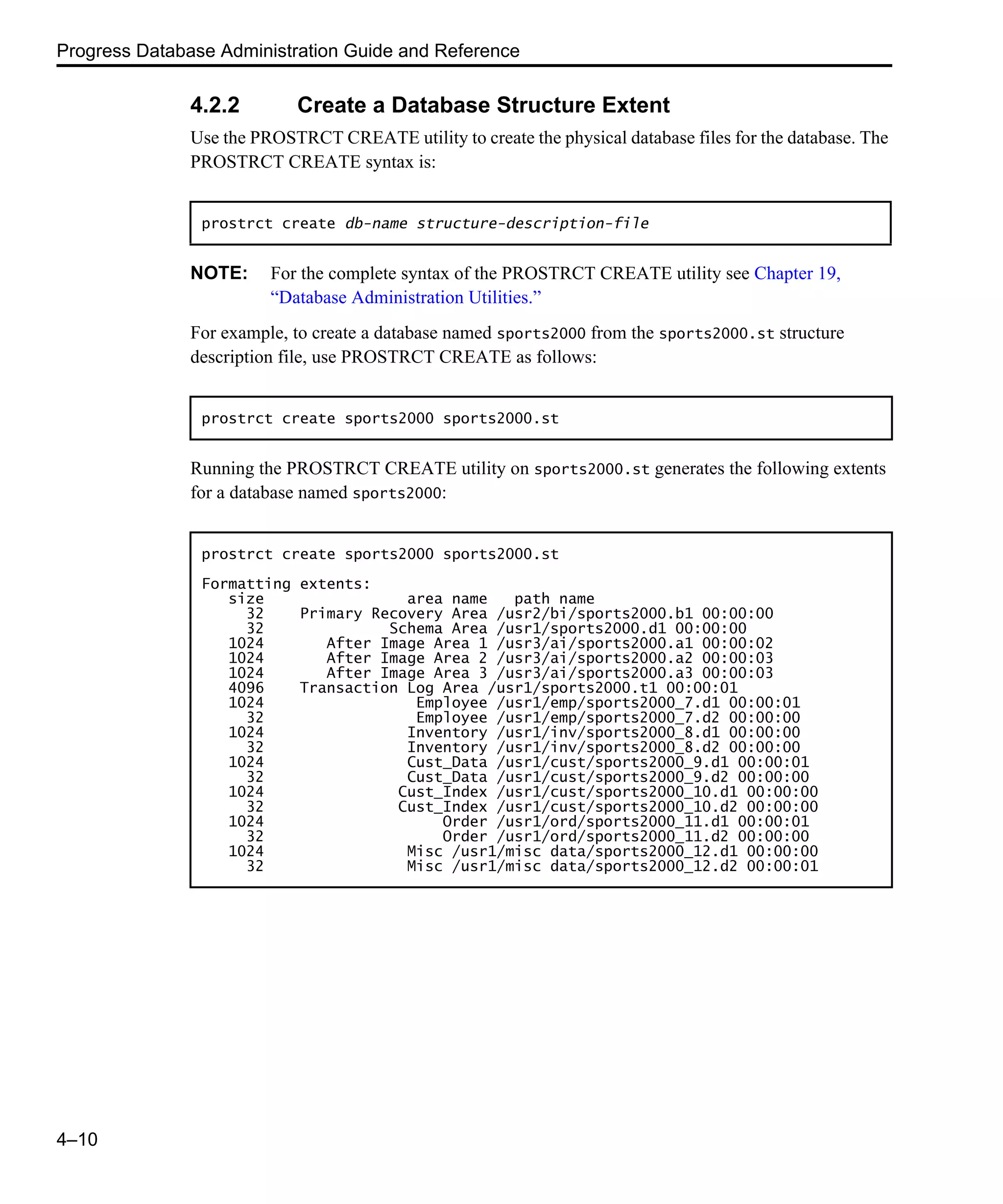 Progress Database Administration Guide and Reference 4–10 4.2.2 Create a Database Structure Extent Use the PROSTRCT CREATE utility to create the physical database files for the database. The PROSTRCT CREATE syntax is: NOTE: For the complete syntax of the PROSTRCT CREATE utility see Chapter 19, “Database Administration Utilities.” For example, to create a database named sports2000 from the sports2000.st structure description file, use PROSTRCT CREATE as follows: Running the PROSTRCT CREATE utility on sports2000.st generates the following extents for a database named sports2000: prostrct create db-name structure-description-file prostrct create sports2000 sports2000.st prostrct create sports2000 sports2000.st Formatting extents: size area name path name 32 Primary Recovery Area /usr2/bi/sports2000.b1 00:00:00 32 Schema Area /usr1/sports2000.d1 00:00:00 1024 After Image Area 1 /usr3/ai/sports2000.a1 00:00:02 1024 After Image Area 2 /usr3/ai/sports2000.a2 00:00:03 1024 After Image Area 3 /usr3/ai/sports2000.a3 00:00:03 4096 Transaction Log Area /usr1/sports2000.t1 00:00:01 1024 Employee /usr1/emp/sports2000_7.d1 00:00:01 32 Employee /usr1/emp/sports2000_7.d2 00:00:00 1024 Inventory /usr1/inv/sports2000_8.d1 00:00:00 32 Inventory /usr1/inv/sports2000_8.d2 00:00:00 1024 Cust_Data /usr1/cust/sports2000_9.d1 00:00:01 32 Cust_Data /usr1/cust/sports2000_9.d2 00:00:00 1024 Cust_Index /usr1/cust/sports2000_10.d1 00:00:00 32 Cust_Index /usr1/cust/sports2000_10.d2 00:00:00 1024 Order /usr1/ord/sports2000_11.d1 00:00:01 32 Order /usr1/ord/sports2000_11.d2 00:00:00 1024 Misc /usr1/misc data/sports2000_12.d1 00:00:00 32 Misc /usr1/misc data/sports2000_12.d2 00:00:01 