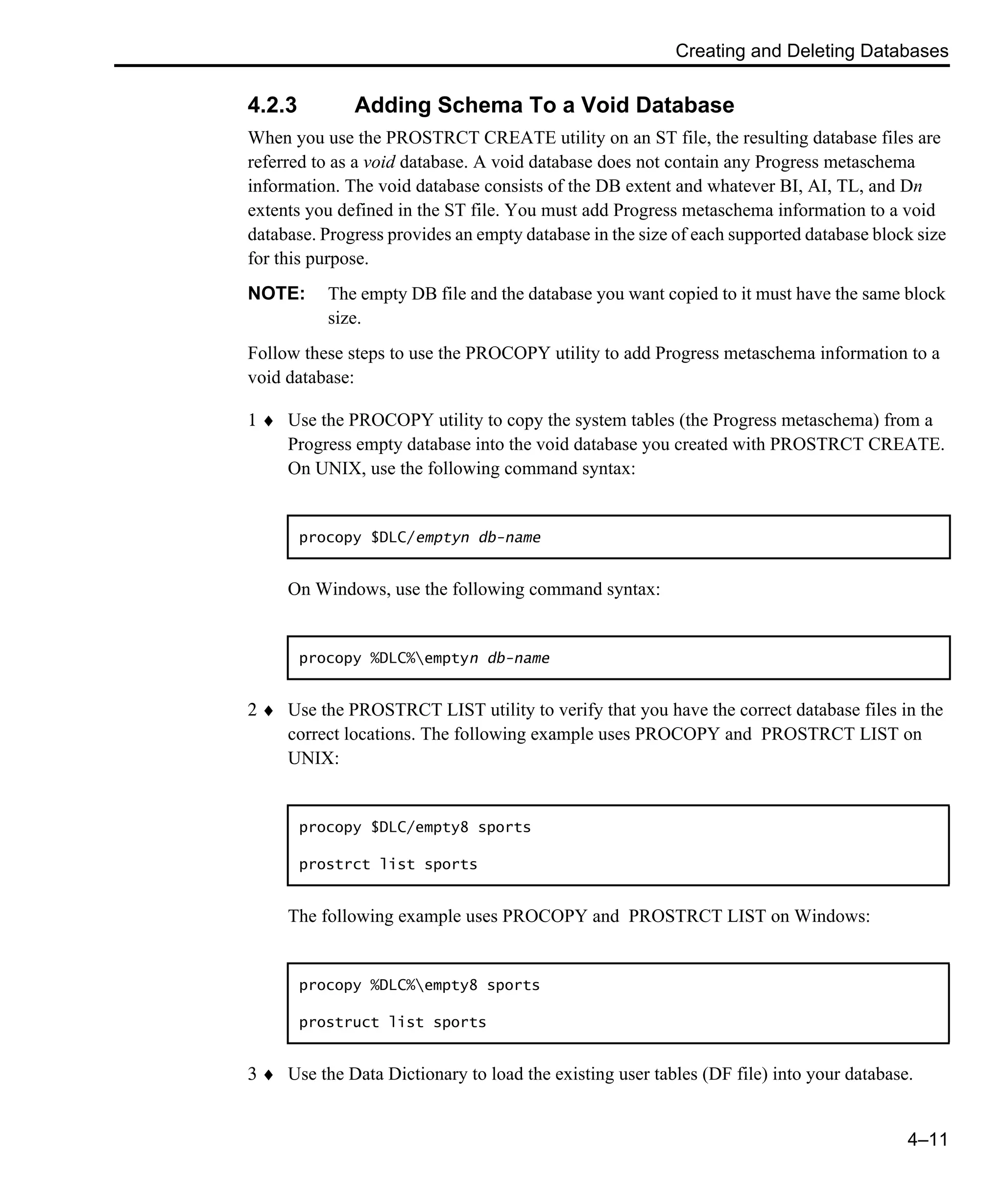 Creating and Deleting Databases 4–11 4.2.3 Adding Schema To a Void Database When you use the PROSTRCT CREATE utility on an ST file, the resulting database files are referred to as a void database. A void database does not contain any Progress metaschema information. The void database consists of the DB extent and whatever BI, AI, TL, and Dn extents you defined in the ST file. You must add Progress metaschema information to a void database. Progress provides an empty database in the size of each supported database block size for this purpose. NOTE: The empty DB file and the database you want copied to it must have the same block size. Follow these steps to use the PROCOPY utility to add Progress metaschema information to a void database: 1 ♦ Use the PROCOPY utility to copy the system tables (the Progress metaschema) from a Progress empty database into the void database you created with PROSTRCT CREATE. On UNIX, use the following command syntax: On Windows, use the following command syntax: 2 ♦ Use the PROSTRCT LIST utility to verify that you have the correct database files in the correct locations. The following example uses PROCOPY and PROSTRCT LIST on UNIX: The following example uses PROCOPY and PROSTRCT LIST on Windows: 3 ♦ Use the Data Dictionary to load the existing user tables (DF file) into your database. procopy $DLC/emptyn db-name procopy %DLC%emptyn db-name procopy $DLC/empty8 sports prostrct list sports procopy %DLC%empty8 sports prostruct list sports 