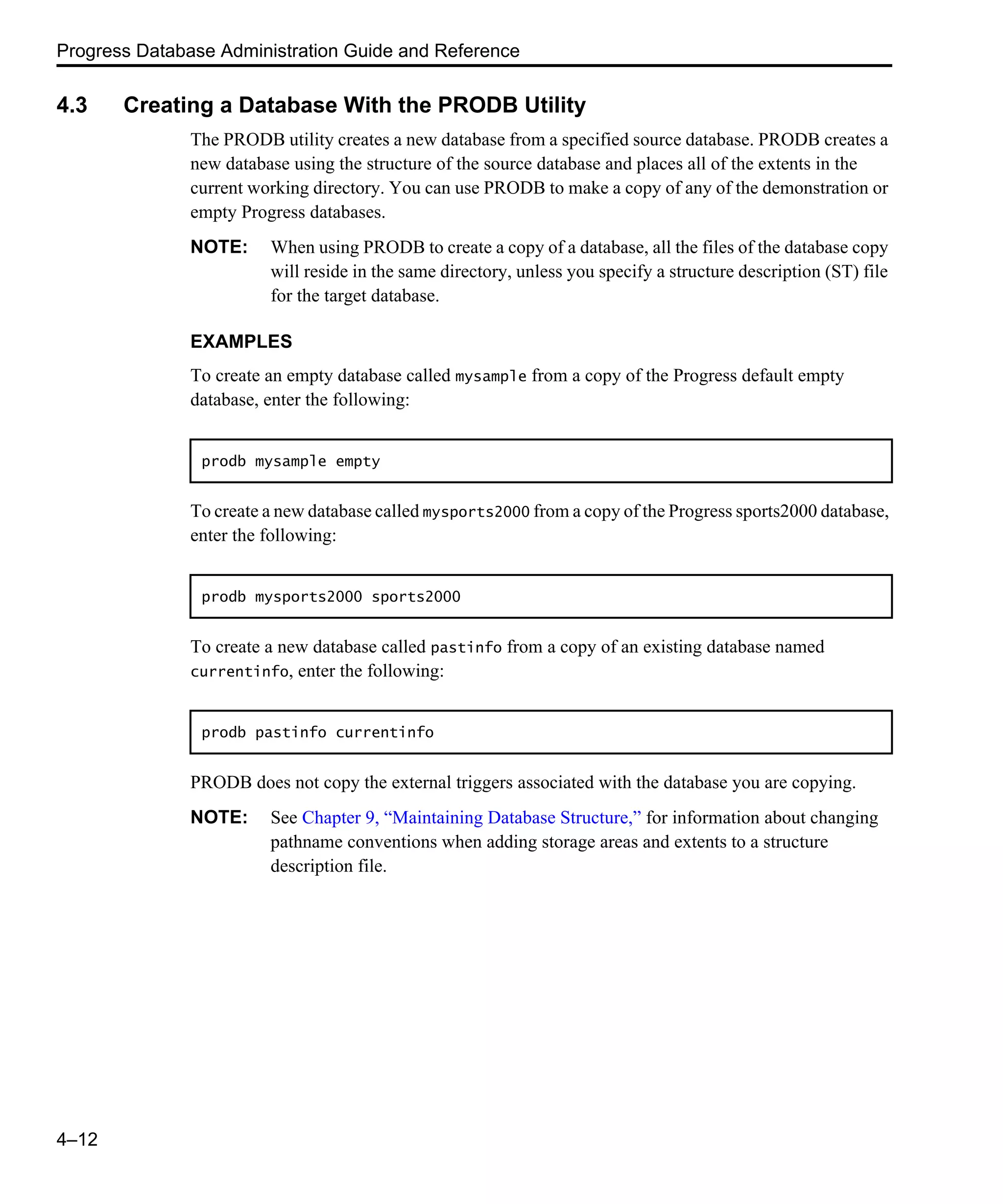 Progress Database Administration Guide and Reference 4–12 4.3 Creating a Database With the PRODB Utility The PRODB utility creates a new database from a specified source database. PRODB creates a new database using the structure of the source database and places all of the extents in the current working directory. You can use PRODB to make a copy of any of the demonstration or empty Progress databases. NOTE: When using PRODB to create a copy of a database, all the files of the database copy will reside in the same directory, unless you specify a structure description (ST) file for the target database. EXAMPLES To create an empty database called mysample from a copy of the Progress default empty database, enter the following: To create a new database called mysports2000 from a copy of the Progress sports2000 database, enter the following: To create a new database called pastinfo from a copy of an existing database named currentinfo, enter the following: PRODB does not copy the external triggers associated with the database you are copying. NOTE: See Chapter 9, “Maintaining Database Structure,” for information about changing pathname conventions when adding storage areas and extents to a structure description file. prodb mysample empty prodb mysports2000 sports2000 prodb pastinfo currentinfo 