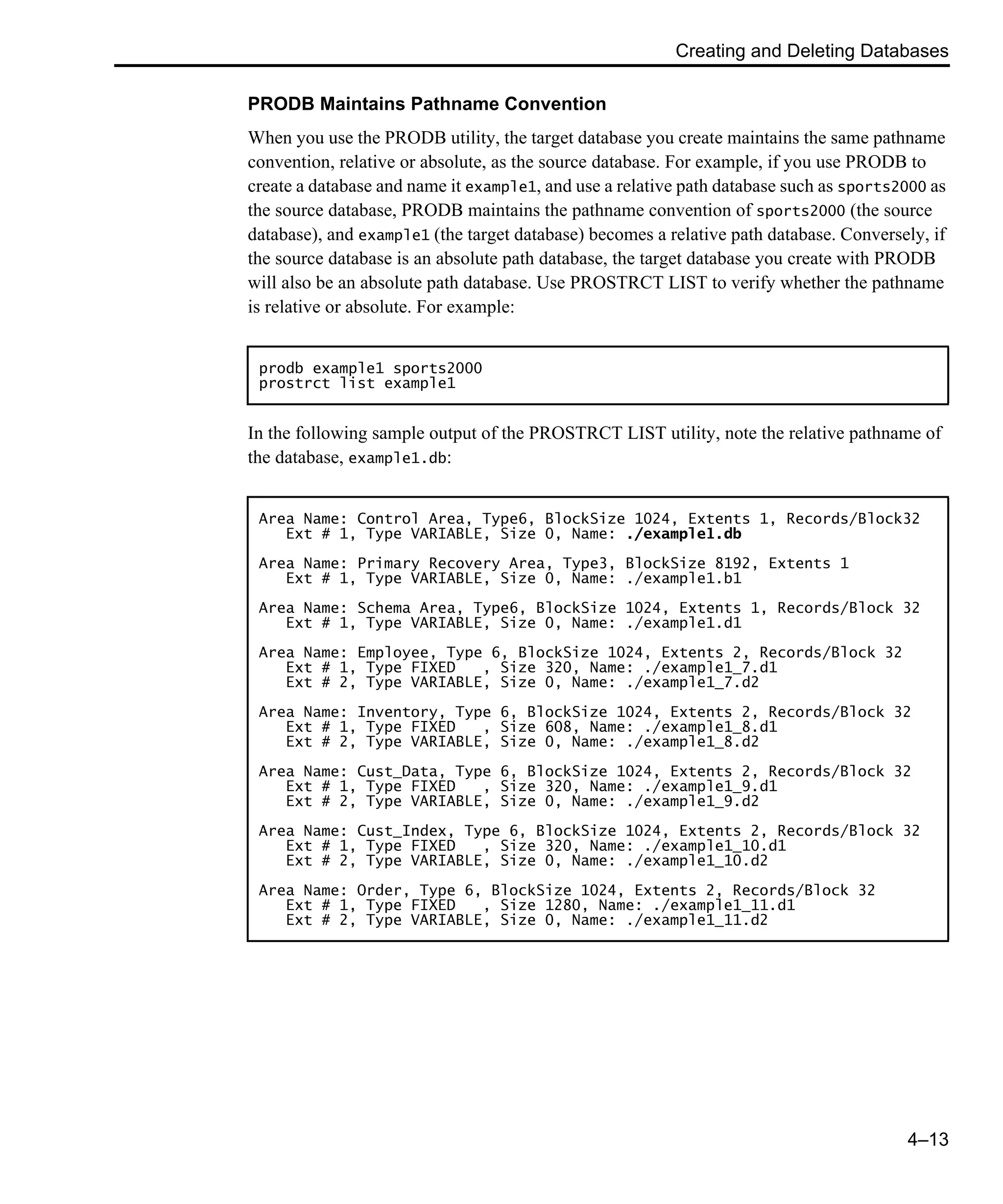 Creating and Deleting Databases 4–13 PRODB Maintains Pathname Convention When you use the PRODB utility, the target database you create maintains the same pathname convention, relative or absolute, as the source database. For example, if you use PRODB to create a database and name it example1, and use a relative path database such as sports2000 as the source database, PRODB maintains the pathname convention of sports2000 (the source database), and example1 (the target database) becomes a relative path database. Conversely, if the source database is an absolute path database, the target database you create with PRODB will also be an absolute path database. Use PROSTRCT LIST to verify whether the pathname is relative or absolute. For example: In the following sample output of the PROSTRCT LIST utility, note the relative pathname of the database, example1.db: prodb example1 sports2000 prostrct list example1 Area Name: Control Area, Type6, BlockSize 1024, Extents 1, Records/Block32 Ext # 1, Type VARIABLE, Size 0, Name: ./example1.db Area Name: Primary Recovery Area, Type3, BlockSize 8192, Extents 1 Ext # 1, Type VARIABLE, Size 0, Name: ./example1.b1 Area Name: Schema Area, Type6, BlockSize 1024, Extents 1, Records/Block 32 Ext # 1, Type VARIABLE, Size 0, Name: ./example1.d1 Area Name: Employee, Type 6, BlockSize 1024, Extents 2, Records/Block 32 Ext # 1, Type FIXED , Size 320, Name: ./example1_7.d1 Ext # 2, Type VARIABLE, Size 0, Name: ./example1_7.d2 Area Name: Inventory, Type 6, BlockSize 1024, Extents 2, Records/Block 32 Ext # 1, Type FIXED , Size 608, Name: ./example1_8.d1 Ext # 2, Type VARIABLE, Size 0, Name: ./example1_8.d2 Area Name: Cust_Data, Type 6, BlockSize 1024, Extents 2, Records/Block 32 Ext # 1, Type FIXED , Size 320, Name: ./example1_9.d1 Ext # 2, Type VARIABLE, Size 0, Name: ./example1_9.d2 Area Name: Cust_Index, Type 6, BlockSize 1024, Extents 2, Records/Block 32 Ext # 1, Type FIXED , Size 320, Name: ./example1_10.d1 Ext # 2, Type VARIABLE, Size 0, Name: ./example1_10.d2 Area Name: Order, Type 6, BlockSize 1024, Extents 2, Records/Block 32 Ext # 1, Type FIXED , Size 1280, Name: ./example1_11.d1 Ext # 2, Type VARIABLE, Size 0, Name: ./example1_11.d2 