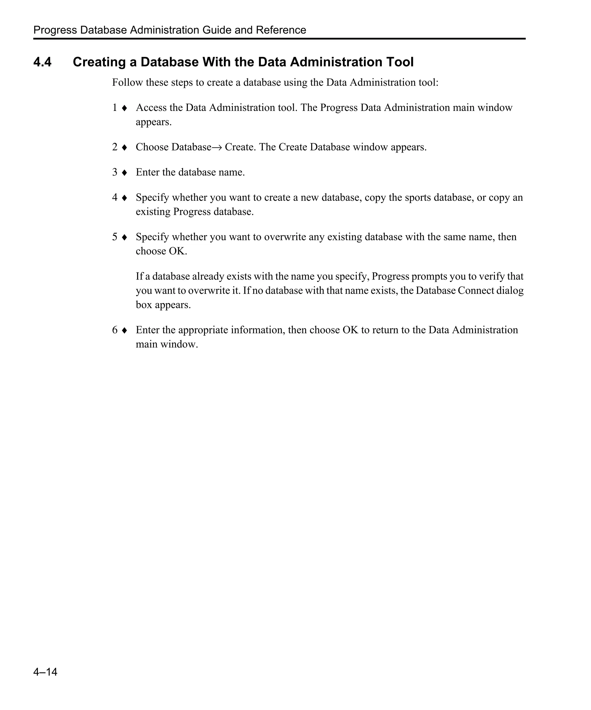 Progress Database Administration Guide and Reference 4–14 4.4 Creating a Database With the Data Administration Tool Follow these steps to create a database using the Data Administration tool: 1 ♦ Access the Data Administration tool. The Progress Data Administration main window appears. 2 ♦ Choose Database→ Create. The Create Database window appears. 3 ♦ Enter the database name. 4 ♦ Specify whether you want to create a new database, copy the sports database, or copy an existing Progress database. 5 ♦ Specify whether you want to overwrite any existing database with the same name, then choose OK. If a database already exists with the name you specify, Progress prompts you to verify that you want to overwrite it. If no database with that name exists, the Database Connect dialog box appears. 6 ♦ Enter the appropriate information, then choose OK to return to the Data Administration main window. 