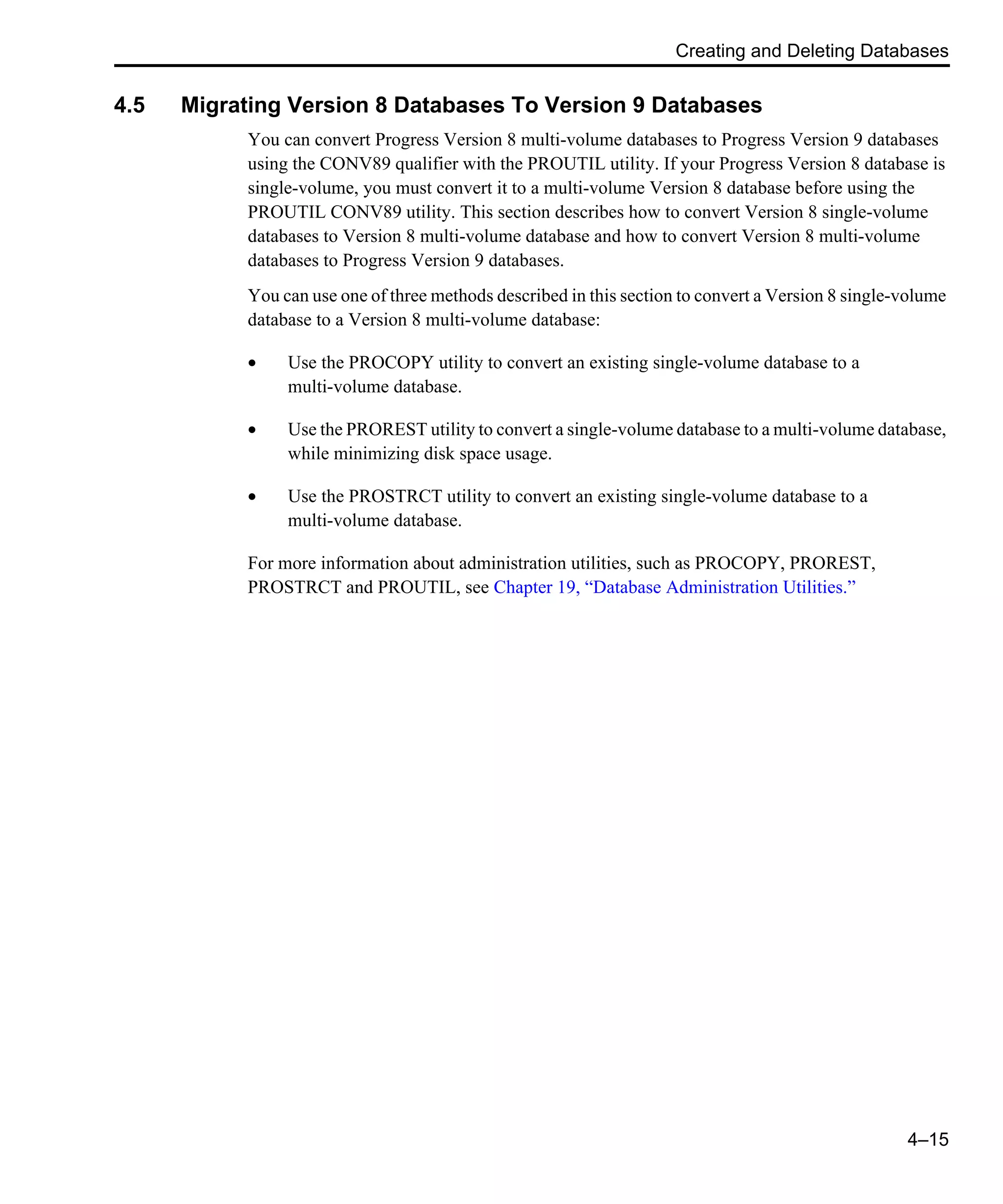 Creating and Deleting Databases 4–15 4.5 Migrating Version 8 Databases To Version 9 Databases You can convert Progress Version 8 multi-volume databases to Progress Version 9 databases using the CONV89 qualifier with the PROUTIL utility. If your Progress Version 8 database is single-volume, you must convert it to a multi-volume Version 8 database before using the PROUTIL CONV89 utility. This section describes how to convert Version 8 single-volume databases to Version 8 multi-volume database and how to convert Version 8 multi-volume databases to Progress Version 9 databases. You can use one of three methods described in this section to convert a Version 8 single-volume database to a Version 8 multi-volume database: • Use the PROCOPY utility to convert an existing single-volume database to a multi-volume database. • Use the PROREST utility to convert a single-volume database to a multi-volume database, while minimizing disk space usage. • Use the PROSTRCT utility to convert an existing single-volume database to a multi-volume database. For more information about administration utilities, such as PROCOPY, PROREST, PROSTRCT and PROUTIL, see Chapter 19, “Database Administration Utilities.” 