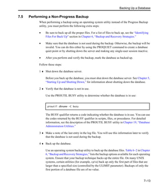 Backing Up a Database
7–13
7.5 Performing a Non-Progress Backup
When performing a backup using an operating system utility instead of the Progress Backup
utility, you must perform the following extra steps:
• Be sure to back up all the proper files. For a list of files to back up, see the “Identifying
Files For Back Up” section in Chapter 6, “Backup and Recovery Strategies.”
• Make sure that the database is not used during the backup. Otherwise, the backup will be
invalid. You can do this either by using the PROQUIET command to create a database
quiet point or by shutting down the server and making any single-user session inactive.
• After you perform and verify the backup, mark the database as backed up.
Follow these steps:
1 ♦ Shut down the database server.
Before you back up the database, you must shut down the database server. See Chapter 5,
“Starting Up and Shutting Down,” for information about shutting down the database.
2 ♦ Verify that the database is not in use.
Use the PROUTIL BUSY utility to determine whether the database is in use:
The BUSY qualifier returns a code indicating whether the database is in use. You can use
the codes returned by the BUSY qualifier in scripts, files, or procedures. For detailed
information, see the description of the PROUTIL BUSY utility in Chapter 19, “Database
Administration Utilities.”
3 ♦ Make a note of the last entry in the log file. You will use this information later to verify
that the database is not used during the backup.
4 ♦ Back up the database.
Use an operating system backup utility to back up the database files. Table 6–2 in Chapter
6, “Backup and Recovery Strategies,” lists the backup options available for each operating
system. Ensure that your backup technique backs up the entire file. On many UNIX
systems, certain utilities (for example, cpio) back up only the first part of files that are
larger than a specified size (controlled by the ULIMIT parameter). Backups of only the
first portion of a database file are of no value.
proutil dbname -C busy
 