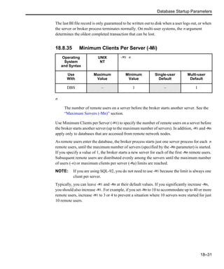 Database Startup Parameters
18–31
The last BI file record is only guaranteed to be written out to disk when a user logs out, or when
the server or broker process terminates normally. On multi-user systems, the n argument
determines the oldest completed transaction that can be lost.
18.8.35 Minimum Clients Per Server (-Mi)
n
The number of remote users on a server before the broker starts another server. See the
“Maximum Servers (-Mn)” section.
Use Minimum Clients per Server (-Mi) to specify the number of remote users on a server before
the broker starts another server (up to the maximum number of servers). In addition, -Mi and -Mn
apply only to databases that are accessed from remote network nodes.
As remote users enter the database, the broker process starts just one server process for each n
remote users, until the maximum number of servers (specified by the -Mn parameter) is started.
If you specify a value of 1, the broker starts a new server for each of the first -Mn remote users.
Subsequent remote users are distributed evenly among the servers until the maximum number
of users (-n) or maximum clients per server (-Ma) limits are reached.
NOTE: If you are using SQL-92, you do not need to use -Mi because the limit is always one
client per server.
Typically, you can leave -Mi and -Mn at their default values. If you significantly increase -Mn,
you should also increase -Mi. For example, if you set -Mn to 10 to accommodate up to 40 or more
remote users, increase -Mi to 3 or 4 to prevent a situation where 10 servers were started for just
10 remote users.
Operating
System
and Syntax
UNIX
NT
-Mi n
Use
With
Maximum
Value
Minimum
Value
Single-user
Default
Multi-user
Default
DBS – 1 – 1
 