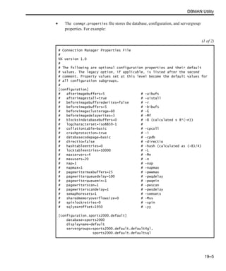 DBMAN Utility
19–5
• The conmgr.properties file stores the database, configuration, and servergroup
properties. For example:
(1 of 2)
# Connection Manager Properties File
#
%% version 1.0
#
# The following are optional configuration properties and their default
# values. The legacy option, if applicable, is listed after the second
# comment. Property values set at this level become the default values for
# all configuration subgroups.
#
[configuration]
# afterimagebuffers=5 # -aibufs
# afterimagestall=true # -aistall
# beforeimagebufferedwrites=false # -r
# beforeimagebuffers=5 # -bibufs
# beforeimageclusterage=60 # -G
# beforeimagedelaywrites=3 # -Mf
# blocksindatabasebuffers=0 # -B (calculated s 8*(-n))
# logcharacterset=iso8859-1 #
# collationtable=basic # -cpcoll
# crashprotection=true # -i
# databasecodepage=basic # -cpdb
# directio=false # -directio
# hashtableentries=0 # -hash (calculated as (-B)/4)
# locktableentries=10000 # -L
# maxservers=4 # -Mn
# maxusers=20 # -n
# nap=1 # -nap
# napmax=1 # -napmax
# pagewritermaxbuffers=25 # -pwwmax
# pagewriterqueuedelay=100 # -pwqdelay
# pagewriterqueuemin=1 # -pwqmin
# pagewriterscan=1 # -pwscan
# pagewriterscandelay=1 # -pwsdelay
# semaphoresets=1 # -semsets
# sharedmemoryoverflowsize=0 # -Mxs
# spinlockretries=0 # -spin
# sqlyearoffset=1950 # -yy
[configuration.sports2000.default]
database=sports2000
displayname=default
servergroups=sports2000.default.default4gl,
sports2000.default.defaultsql
 