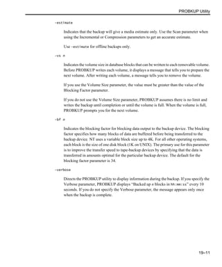PROBKUP Utility
19–11
-estimate
Indicates that the backup will give a media estimate only. Use the Scan parameter when
using the Incremental or Compression parameters to get an accurate estimate.
Use -estimate for offline backups only.
-vs n
Indicates the volume size in database blocks that can be written to each removable volume.
Before PROBKUP writes each volume, it displays a message that tells you to prepare the
next volume. After writing each volume, a message tells you to remove the volume.
If you use the Volume Size parameter, the value must be greater than the value of the
Blocking Factor parameter.
If you do not use the Volume Size parameter, PROBKUP assumes there is no limit and
writes the backup until completion or until the volume is full. When the volume is full,
PROBKUP prompts you for the next volume.
-bf n
Indicates the blocking factor for blocking data output to the backup device. The blocking
factor specifies how many blocks of data are buffered before being transferred to the
backup device. NT uses a variable block size up to 4K. For all other operating systems,
each block is the size of one disk block (1K on UNIX). The primary use for this parameter
is to improve the transfer speed to tape-backup devices by specifying that the data is
transferred in amounts optimal for the particular backup device. The default for the
blocking factor parameter is 34.
-verbose
Directs the PROBKUP utility to display information during the backup. If you specify the
Verbose parameter, PROBKUP displays “Backed up n blocks in hh:mm:ss” every 10
seconds. If you do not specify the Verbose parameter, the message appears only once
when the backup is complete.
 