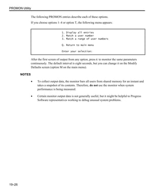PROMON Utility
19–26
The following PROMON entries describe each of these options.
If you choose options 1–4 or option T, the following menu appears:
After the first screen of output from any option, press U to monitor the same parameters
continuously. The default interval is eight seconds, but you can change it on the Modify
Defaults screen (option M on the main menu).
NOTES
• To collect output data, the monitor bars all users from shared memory for an instant and
takes a snapshot of its contents. Therefore, do not use the monitor when system
performance is being measured.
• Certain monitor output data is not generally useful, but it might be helpful to Progress
Software representatives working to debug unusual system problems.
1. Display all entries
2. Match a user number
3. Match a range of user numbers
Q. Return to main menu
Enter your selection:
 