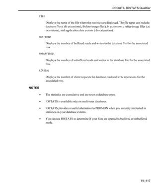 PROUTIL IOSTATS Qualifier
19–117
FILE
Displays the name of the file where the statistics are displayed. The file types can include:
database files (.db extensions), Before-image files (.bi extensions), After-image files (.ai
extensions), and application data extents (.dn extensions).
BUFFERED
Displays the number of buffered reads and writes to the database file for the associated
row.
UNBUFFERED
Displays the number of unbuffered reads and writes to the database file for the associated
row.
LOGICAL
Displays the number of client requests for database read and write operations for the
associated row.
NOTES
• The statistics are cumulative and are reset at database open.
• IOSTATS is available only on multi-user databases.
• IOSTATS provides a useful alternative to PROMON when you are only interested in
statistics on your database extents.
• You can use IOSTATS to determine if your files are opened in buffered or unbuffered
mode.
 
