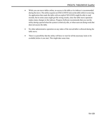 PROUTIL TABLEMOVE Qualifier
19–129
• While you can move tables online, no access to the table or its indexes is recommended
during the move. The utility acquires an EXCLUSIVE lock on the table while it is moving.
An application that reads the table with an explicit NO-LOCK might be able to read
records, but in some cases might get the wrong results, since the table move operation
makes many changes to the indexes. Progress Software recommends that you run the
utility during a period when the system is relatively idle, or when users are doing work that
does not access the table.
• No other administrative operation on any index of the moved table is allowed during the
table move.
• There is a possibility that the utility will have to wait for all the necessary locks to be
available before it can start. This might take some time.
 