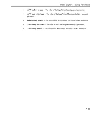 Status Displays→ Startup Parameters
A–35
• APW buffers to scan — The value of the Page Writer Scan (-pwscan) parameter.
• APW max writes/scan — The value of the Page Writer Maximum Buffers (-pwwmax)
parameter.
• Before-image buffers — The value of the Before-image Buffers (-bibufs) parameter.
• After-image file name — The value of the After-image Filename (-a) parameter.
• After-image buffers — The value of the After-image Buffers (-aibufs) parameter.
 