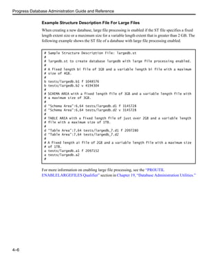 Progress Database Administration Guide and Reference
4–6
Example Structure Description File For Large Files
When creating a new database, large file processing is enabled if the ST file specifies a fixed
length extent size or a maximum size for a variable length extent that is greater than 2 GB. The
following example shows the ST file of a database with large file processing enabled.
For more information on enabling large file processing, see the “PROUTIL
ENABLELARGEFILES Qualifier” section in Chapter 19, “Database Administration Utilities.”
# Sample Structure Description File: largedb.st
#
# largedb.st to create database largedb with large file processing enabled.
#
# A fixed length bi file of 1GB and a variable length bi file with a maximum
# size of 4GB.
#
b tests/largedb.b1 f 1048576
b tests/largedb.b2 v 4194304
#
# SCHEMA AREA with a fixed length file of 3GB and a variable length file with
# a maximum size of 3GB.
#
d “Schema Area”:6,64 tests/largedb.d1 f 3145728
d “Schema Area”:6,64 tests/largedb.d2 v 3145728
#
# TABLE AREA with a fixed length file of just over 2GB and a variable length
# file with a maximum size of 1TB.
#
d “Table Area”:7,64 tests/largedb_7.d1 f 2097280
d “Table Area”:7,64 tests/largedb_7.d2
#
# A fixed length ai file of 2GB and a variable length file with a maximum size
# of 1TB.
a tests/largedb.a1 f 2097152
a tests/largedb.a2
#
 