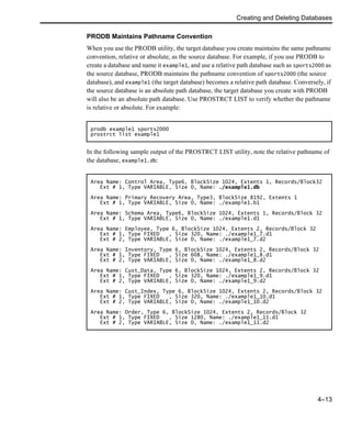 Creating and Deleting Databases
4–13
PRODB Maintains Pathname Convention
When you use the PRODB utility, the target database you create maintains the same pathname
convention, relative or absolute, as the source database. For example, if you use PRODB to
create a database and name it example1, and use a relative path database such as sports2000 as
the source database, PRODB maintains the pathname convention of sports2000 (the source
database), and example1 (the target database) becomes a relative path database. Conversely, if
the source database is an absolute path database, the target database you create with PRODB
will also be an absolute path database. Use PROSTRCT LIST to verify whether the pathname
is relative or absolute. For example:
In the following sample output of the PROSTRCT LIST utility, note the relative pathname of
the database, example1.db:
prodb example1 sports2000
prostrct list example1
Area Name: Control Area, Type6, BlockSize 1024, Extents 1, Records/Block32
Ext # 1, Type VARIABLE, Size 0, Name: ./example1.db
Area Name: Primary Recovery Area, Type3, BlockSize 8192, Extents 1
Ext # 1, Type VARIABLE, Size 0, Name: ./example1.b1
Area Name: Schema Area, Type6, BlockSize 1024, Extents 1, Records/Block 32
Ext # 1, Type VARIABLE, Size 0, Name: ./example1.d1
Area Name: Employee, Type 6, BlockSize 1024, Extents 2, Records/Block 32
Ext # 1, Type FIXED , Size 320, Name: ./example1_7.d1
Ext # 2, Type VARIABLE, Size 0, Name: ./example1_7.d2
Area Name: Inventory, Type 6, BlockSize 1024, Extents 2, Records/Block 32
Ext # 1, Type FIXED , Size 608, Name: ./example1_8.d1
Ext # 2, Type VARIABLE, Size 0, Name: ./example1_8.d2
Area Name: Cust_Data, Type 6, BlockSize 1024, Extents 2, Records/Block 32
Ext # 1, Type FIXED , Size 320, Name: ./example1_9.d1
Ext # 2, Type VARIABLE, Size 0, Name: ./example1_9.d2
Area Name: Cust_Index, Type 6, BlockSize 1024, Extents 2, Records/Block 32
Ext # 1, Type FIXED , Size 320, Name: ./example1_10.d1
Ext # 2, Type VARIABLE, Size 0, Name: ./example1_10.d2
Area Name: Order, Type 6, BlockSize 1024, Extents 2, Records/Block 32
Ext # 1, Type FIXED , Size 1280, Name: ./example1_11.d1
Ext # 2, Type VARIABLE, Size 0, Name: ./example1_11.d2
 