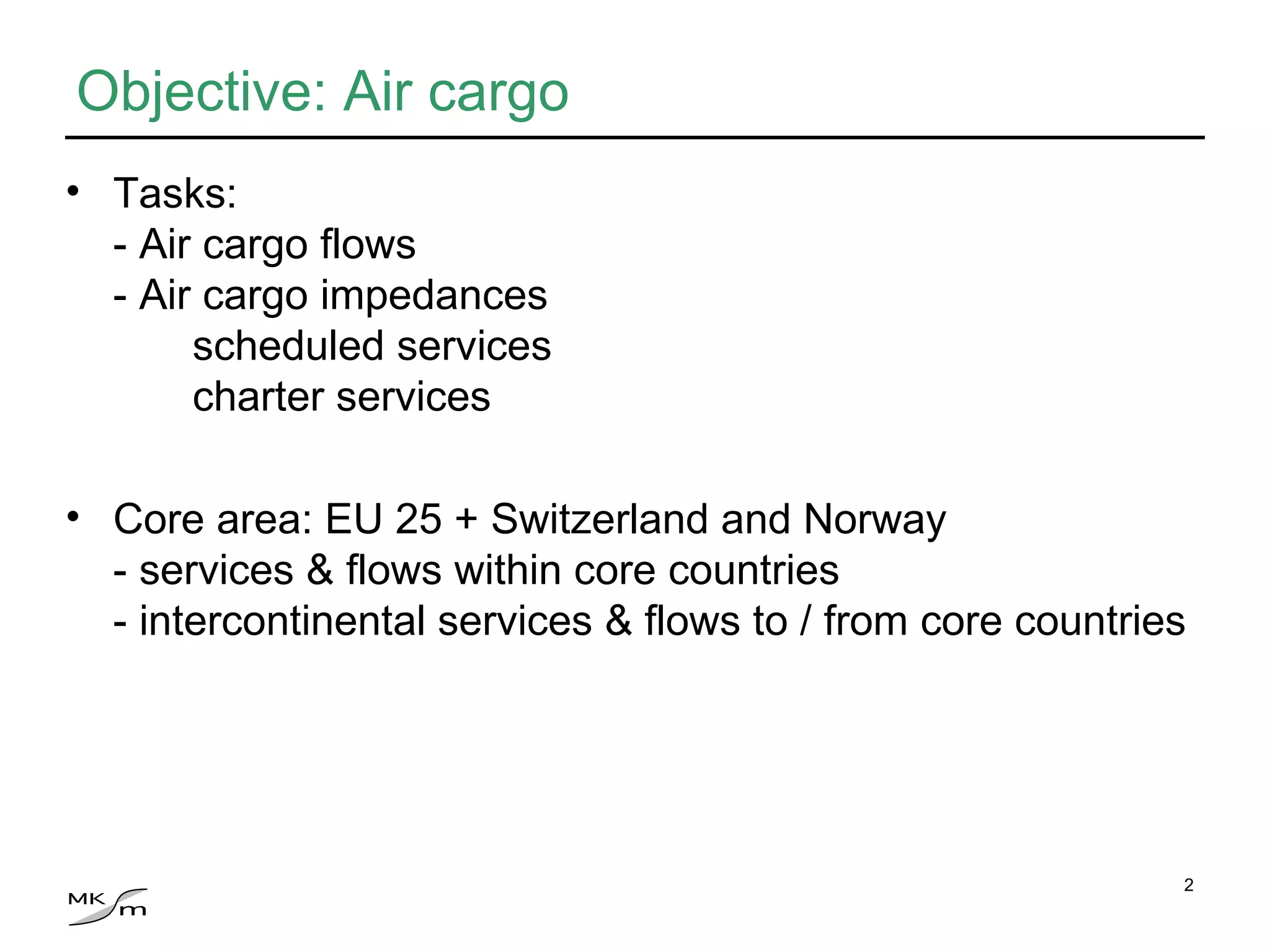 Objective: Air cargo Tasks: - Air cargo flows - Air cargo impedances scheduled services charter services Core area: EU 25 + Switzerland and Norway  - services & flows within core countries - intercontinental services & flows to / from core countries 