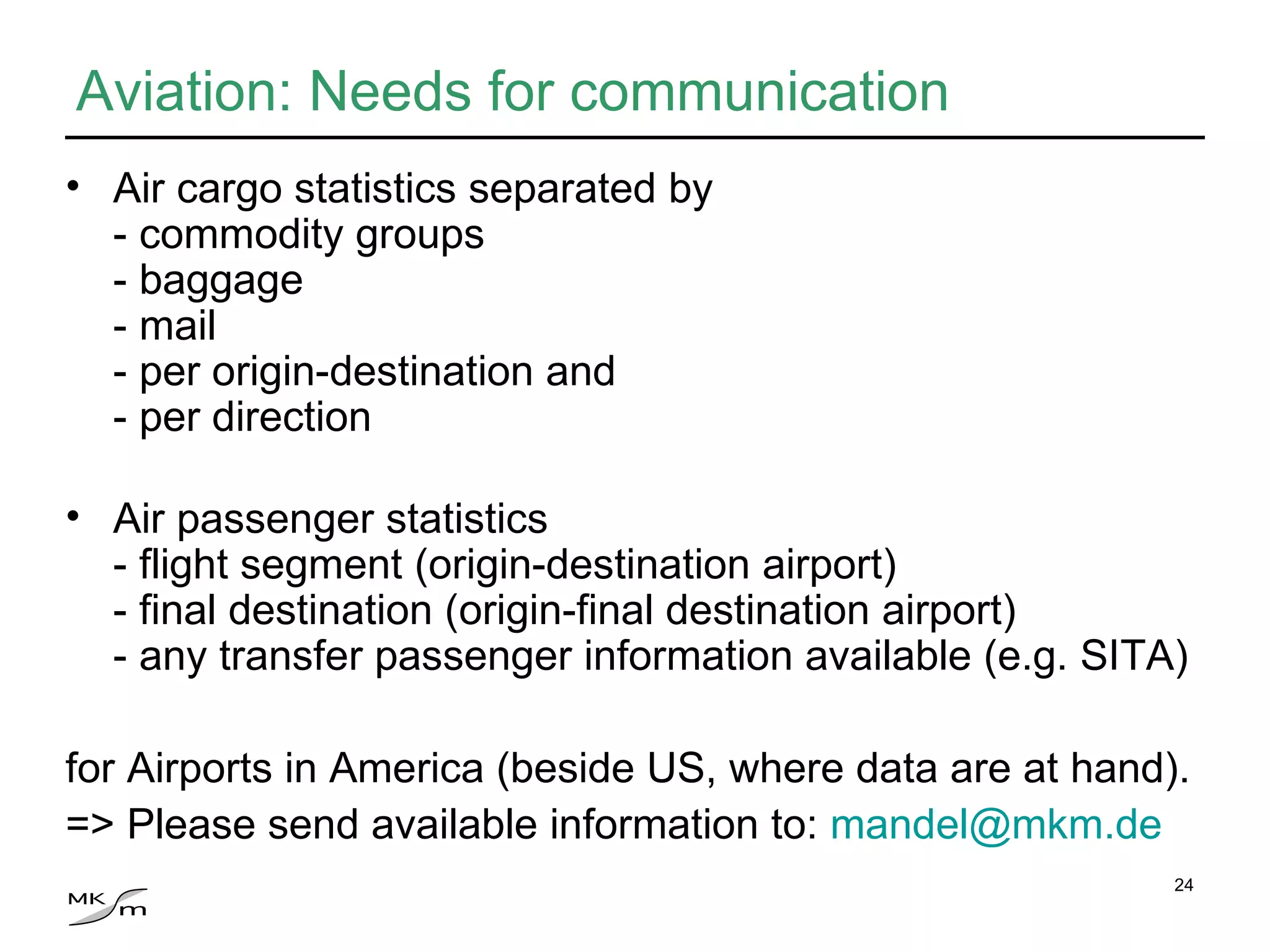 Aviation: Needs for communication Air cargo statistics separated by - commodity groups - baggage - mail - per origin-destination and - per direction Air passenger statistics  - flight segment (origin-destination airport) - final destination (origin-final destination airport) - any transfer passenger information available (e.g. SITA) for Airports in America (beside US, where data are at hand). => Please send available information to:  [email_address] 