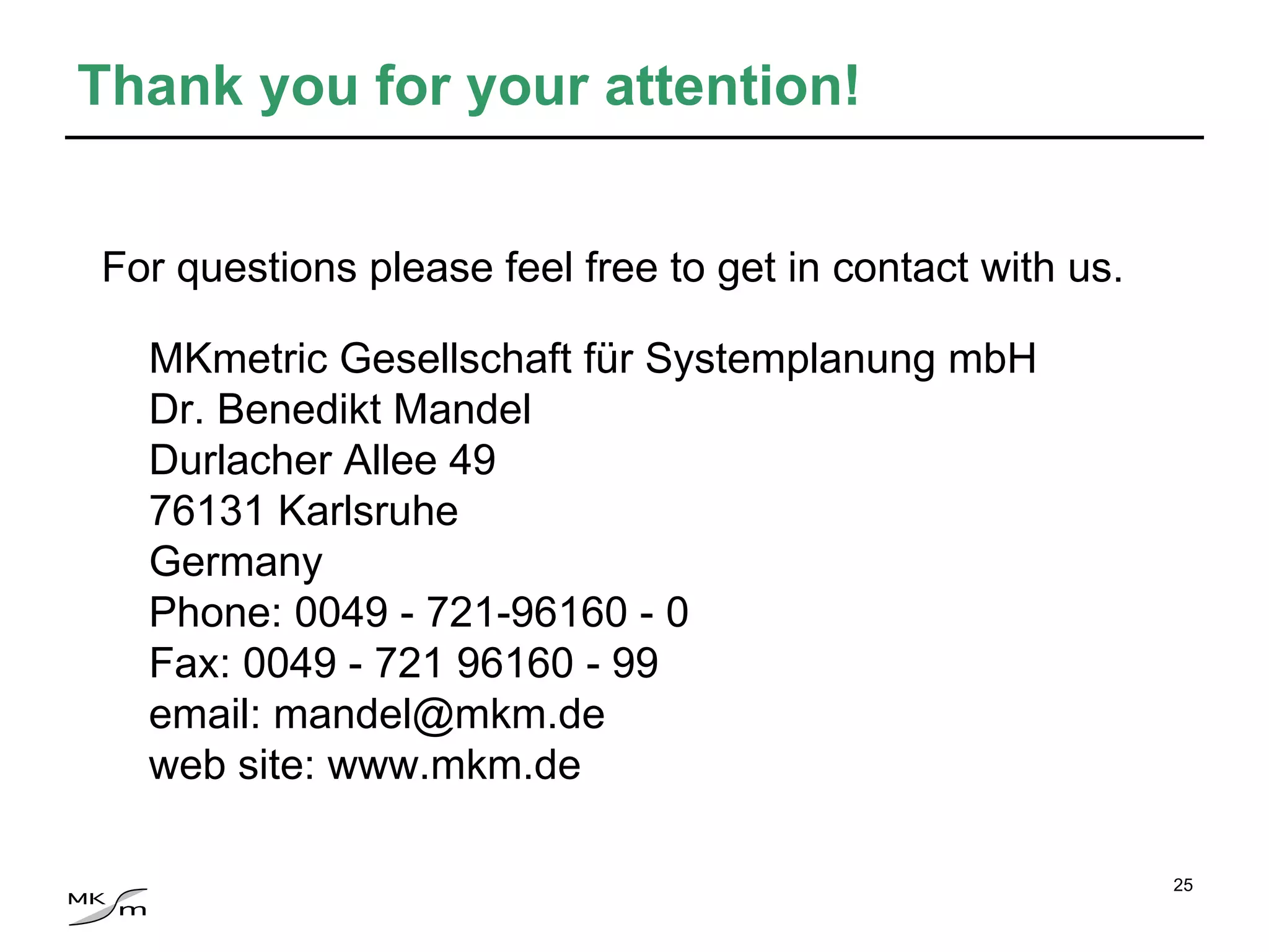 MKmetric Gesellschaft für Systemplanung mbH Dr. Benedikt Mandel Durlacher Allee 49 76131 Karlsruhe Germany Phone: 0049 - 721-96160 - 0 Fax: 0049 - 721 96160 - 99 email: mandel@mkm.de web site: www.mkm.de Thank you for your attention! For questions please feel free to get in contact with us.   