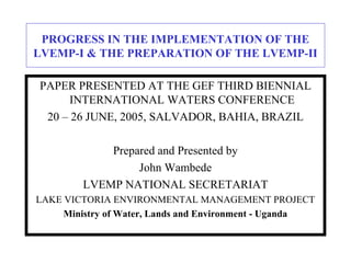 PROGRESS IN THE IMPLEMENTATION OF THE
LVEMP-I & THE PREPARATION OF THE LVEMP-II
PAPER PRESENTED AT THE GEF THIRD BIENNIAL
INTERNATIONAL WATERS CONFERENCE
20 – 26 JUNE, 2005, SALVADOR, BAHIA, BRAZIL
Prepared and Presented by
John Wambede
LVEMP NATIONAL SECRETARIAT
LAKE VICTORIA ENVIRONMENTAL MANAGEMENT PROJECT
Ministry of Water, Lands and Environment - Uganda
 