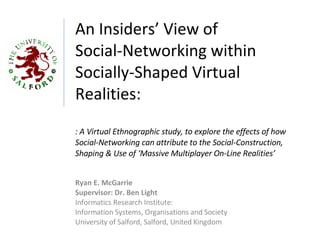 An Insiders’ View of  Social-Networking within Socially-Shaped Virtual Realities: : A Virtual Ethnographic study, to explore the effects of how Social-Networking can attribute to the Social-Construction,  Shaping & Use of ‘Massive Multiplayer On-Line Realities’ Ryan E. McGarrie Supervisor: Dr. Ben Light Informatics Research Institute:  Information Systems,  Organisations  and Society University of Salford, Salford, United Kingdom 