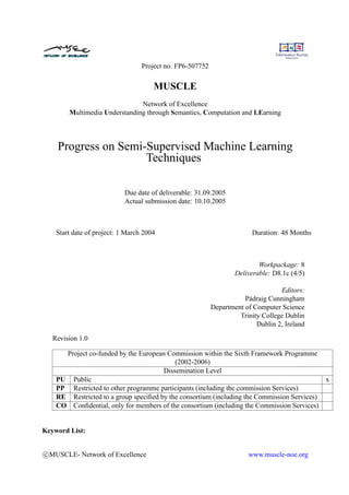 Project no. FP6-507752


                                      MUSCLE
                               Network of Excellence
        Multimedia Understanding through Semantics, Computation and LEarning




    Progress on Semi-Supervised Machine Learning
                     Techniques

                            Due date of deliverable: 31.09.2005
                            Actual submission date: 10.10.2005



    Start date of project: 1 March 2004                                  Duration: 48 Months



                                                                           Workpackage: 8
                                                                   Deliverable: D8.1c (4/5)

                                                                                  Editors:
                                                                      Pádraig Cunningham
                                                           Department of Computer Science
                                                                    Trinity College Dublin
                                                                          Dublin 2, Ireland

   Revision 1.0

      Project co-funded by the European Commission within the Sixth Framework Programme
                                           (2002-2006)
                                       Dissemination Level
    PU Public                                                                                  x
    PP Restricted to other programme participants (including the commission Services)
    RE Restricted to a group speciﬁed by the consortium (including the Commission Services)
    CO Conﬁdential, only for members of the consortium (including the Commission Services)


Keyword List:


c MUSCLE- Network of Excellence                                        www.muscle-noe.org
 