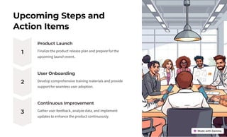 Upcoming Steps and
Action Items
1
Product Launch
Finalize the product release plan and prepare for the
upcoming launch event.
2
User Onboarding
Develop comprehensive training materials and provide
support for seamless user adoption.
3
Continuous Improvement
Gather user feedback, analyze data, and implement
updates to enhance the product continuously.
 