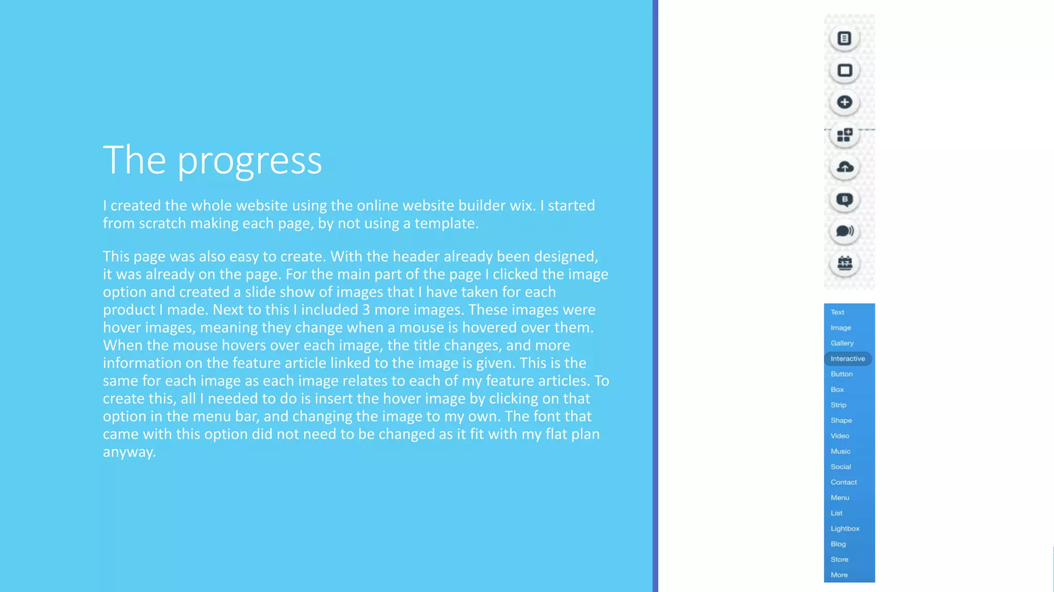 The progress
I created the whole website using the online website builder wix. I started
from scratch making each page, by not using a template.
This page was also easy to create. With the header already been designed,
it was already on the page. For the main part of the page I clicked the image
option and created a slide show of images that I have taken for each
product I made. Next to this I included 3 more images. These images were
hover images, meaning they change when a mouse is hovered over them.
When the mouse hovers over each image, the title changes, and more
information on the feature article linked to the image is given. This is the
same for each image as each image relates to each of my feature articles. To
create this, all I needed to do is insert the hover image by clicking on that
option in the menu bar, and changing the image to my own. The font that
came with this option did not need to be changed as it fit with my flat plan
anyway.
 