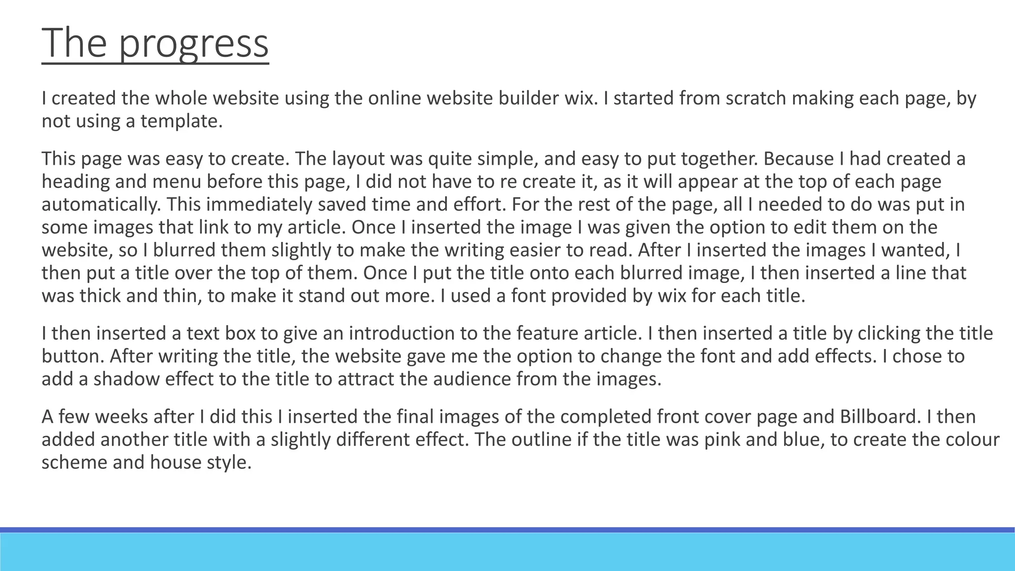 The progress
I created the whole website using the online website builder wix. I started from scratch making each page, by
not using a template.
This page was easy to create. The layout was quite simple, and easy to put together. Because I had created a
heading and menu before this page, I did not have to re create it, as it will appear at the top of each page
automatically. This immediately saved time and effort. For the rest of the page, all I needed to do was put in
some images that link to my article. Once I inserted the image I was given the option to edit them on the
website, so I blurred them slightly to make the writing easier to read. After I inserted the images I wanted, I
then put a title over the top of them. Once I put the title onto each blurred image, I then inserted a line that
was thick and thin, to make it stand out more. I used a font provided by wix for each title.
I then inserted a text box to give an introduction to the feature article. I then inserted a title by clicking the title
button. After writing the title, the website gave me the option to change the font and add effects. I chose to
add a shadow effect to the title to attract the audience from the images.
A few weeks after I did this I inserted the final images of the completed front cover page and Billboard. I then
added another title with a slightly different effect. The outline if the title was pink and blue, to create the colour
scheme and house style.
 