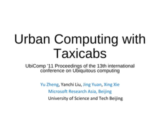 Urban Computing with
Taxicabs
UbiComp '11 Proceedings of the 13th international
conference on Ubiquitous computing
Yu Zheng, Yanchi Liu, Jing Yuan, Xing Xie
Microsoft Research Asia, Beijing
University of Science and Tech Beijing
 