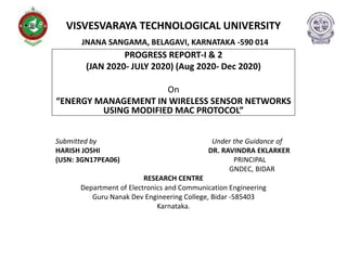 VISVESVARAYA TECHNOLOGICAL UNIVERSITY
JNANA SANGAMA, BELAGAVI, KARNATAKA -590 014
PROGRESS REPORT-I & 2
(JAN 2020- JULY 2020) (Aug 2020- Dec 2020)
On
“ENERGY MANAGEMENT IN WIRELESS SENSOR NETWORKS
USING MODIFIED MAC PROTOCOL”
Submitted by Under the Guidance of
HARISH JOSHI DR. RAVINDRA EKLARKER
(USN: 3GN17PEA06) PRINCIPAL
GNDEC, BIDAR
RESEARCH CENTRE
Department of Electronics and Communication Engineering
Guru Nanak Dev Engineering College, Bidar -585403
Karnataka.
 