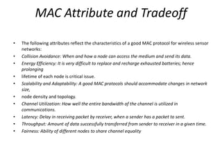 MAC Attribute and Tradeoff
• The following attributes reflect the characteristics of a good MAC protocol for wireless sensor
networks:
• Collision Avoidance: When and how a node can access the medium and send its data.
• Energy Efficiency: It is very difficult to replace and recharge exhausted batteries; hence
prolonging
• lifetime of each node is critical issue.
• Scalability and Adaptability: A good MAC protocols should accommodate changes in network
size,
• node density and topology.
• Channel Utilization: How well the entire bandwidth of the channel is utilized in
communications.
• Latency: Delay in receiving packet by receiver, when a sender has a packet to sent.
• Throughput: Amount of data successfully transferred from sender to receiver in a given time.
• Fairness: Ability of different nodes to share channel equality
 