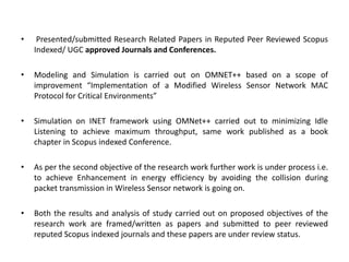 • Presented/submitted Research Related Papers in Reputed Peer Reviewed Scopus
Indexed/ UGC approved Journals and Conferences.
• Modeling and Simulation is carried out on OMNET++ based on a scope of
improvement “Implementation of a Modified Wireless Sensor Network MAC
Protocol for Critical Environments”
• Simulation on INET framework using OMNet++ carried out to minimizing Idle
Listening to achieve maximum throughput, same work published as a book
chapter in Scopus indexed Conference.
• As per the second objective of the research work further work is under process i.e.
to achieve Enhancement in energy efficiency by avoiding the collision during
packet transmission in Wireless Sensor network is going on.
• Both the results and analysis of study carried out on proposed objectives of the
research work are framed/written as papers and submitted to peer reviewed
reputed Scopus indexed journals and these papers are under review status.
 