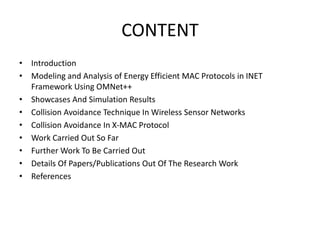 CONTENT
• Introduction
• Modeling and Analysis of Energy Efficient MAC Protocols in INET
Framework Using OMNet++
• Showcases And Simulation Results
• Collision Avoidance Technique In Wireless Sensor Networks
• Collision Avoidance In X-MAC Protocol
• Work Carried Out So Far
• Further Work To Be Carried Out
• Details Of Papers/Publications Out Of The Research Work
• References
 