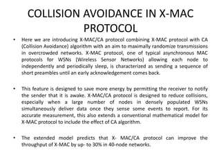 COLLISION AVOIDANCE IN X-MAC
PROTOCOL
• Here we are introducing X-MAC/CA protocol combining X-MAC protocol with CA
(Collision Avoidance) algorithm with an aim to maximally randomize transmissions
in overcrowded networks. X-MAC protocol, one of typical asynchronous MAC
protocols for WSNs (Wireless Sensor Networks) allowing each node to
independently and periodically sleep, is characterized as sending a sequence of
short preambles until an early acknowledgement comes back.
• This feature is designed to save more energy by permitting the receiver to notify
the sender that it is awake. X-MAC/CA protocol is designed to reduce collisions,
especially when a large number of nodes in densely populated WSNs
simultaneously deliver data once they sense some events to report. For its
accurate measurement, this also extends a conventional mathematical model for
X-MAC protocol to include the effect of CA algorithm.
• The extended model predicts that X- MAC/CA protocol can improve the
throughput of X-MAC by up- to 30% in 40-node networks.
 