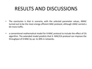 RESULTS AND DISCUSSIONS
• The conclusion is that in scenario, with the selected parameter values, XMAC
turned out to be the most energy efficient MAC protocol, although LMAC carried a
bit more traffic.
• a conventional mathematical model for X-MAC protocol to include the effect of CA
algorithm. The extended model predicts that X- MAC/CA protocol can improve the
throughput of X-MAC by up- to 30% in networks.
 