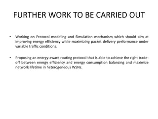 FURTHER WORK TO BE CARRIED OUT
• Working on Protocol modeling and Simulation mechanism which should aim at
improving energy efficiency while maximizing packet delivery performance under
variable traffic conditions.
• Proposing an energy-aware routing protocol that is able to achieve the right trade-
off between energy efficiency and energy consumption balancing and maximize
network lifetime in heterogeneous WSNs.
 