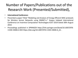 Number of Papers/Publications out of the
Research Work (Presented/Submitted),
• International Conference:
• Presented a paper Titled “Modeling and Analysis of Energy Efficient MAC protocols
for Wireless Sensor Networks using OMNET++” Scopus Indexed International
Conference on Inventive Computation Technologies-ICICT 2019 Dated 30th August
2019.
• Proceedings published in SPRINGER https://link.springer.com/book/10.1007/978-
3-030-33846-6 DOI https://doi.org/10.1007/978-3-030-33846-6_61 .
 