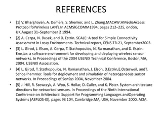 REFERENCES
• [1] V. Bharghavan, A. Demers, S. Shenker, and L. Zhang.MACAW:AMediaAccess
Protocol forWireless LAN’s.In ACMSIGCOMM1994, pages 212–225, ondon,
UK,August 31–September 2 1994.
• [2] A. Cerpa, N. Busek, and D. Estrin. SCALE: A tool for Simple Connectivity
Assessment in Lossy Environments. Technical report, CENS-TR-21, September2003.
• [3] L. Girod, J. Elson, A. Cerpa, T. Stathopoulos, N. Ra-manathan, and D. Estrin.
Emstar: a software environment for developing and deploying wireless sensor
networks. In Proceedings of the 2004 USENIX Technical Conference, Boston,MA,
2004. USENIX Association.
• [4] L. Girod, T. Stathopoulos, N. Ramanathan, J. Elson, D.Estrin,E.Osterweil, andT.
Schoellhammer. Tools for deployment and simulation of heterogeneous sensor
networks. In Proceedings of SenSys 2004, November 2004.
• [5] J. Hill, R. Szewczyk, A. Woo, S. Hollar, D. Culler, and K. Pister. System architecture
directions for networked sensors. In Proceedings of the Ninth International
Conference on Arhitectural Support for Programming Languages andOperating
Systems (ASPLOS-IX), pages 93 104, Cambridge,MA, USA, November 2000. ACM.
 