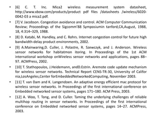 • [6] C. T. Inc. Mica2 wireless measurement system datasheet,
http://www.xbow.com/products/product pdf files /datasheets /wireless/6020-
0042-03 a mica2.pdf.
• [7] V. Jacobson. Congestion avoidance and control. ACM Computer Communication
Review; Proceedings of the Sigcomm’88 Symposiumin tanford,CA,August, 1988,
18, 4:314–329, 1988.
• [8] D. Katabi, M. Handley, and C. Rohrs. Internet congestion control for future high
bandwidth-delay product environments, 2002.
• [9] A.Mainwaring,D. Culler, J. Polastre, R. Szewczyk, and J. Anderson. Wireless
sensor networks for habitatmon itoring. In Proceedings of the 1st ACM
international workshop onWireless sensor networks and applications, pages 88–
97. ACMPress, 2002.
• [10] T. Stathopoulos, J.Heidemann, andD.Estrin. Aremote code update mechanism
for wireless sensor networks. Technical Report CENS-TR-30, University of Califor
nia,LosAngeles,Center forEmbeddedNetworkedComputing, November 2003.
• [11] T. van Dam and K. Langendoen. An adaptive energy efficient mac protocol for
wireless sensor networks. In Proceedings of the first international conference on
Embedded networked sensor systems, pages 171–180. ACM Press, 2003.
• [12] A. Woo, T. Tong, and D. Culler. Taming the underlying challenges of reliable
multihop routing in sensor networks. In Proceedings of the first international
conference on Embedded networked sensor systems, pages 14–27. ACMPress,
2003.
 