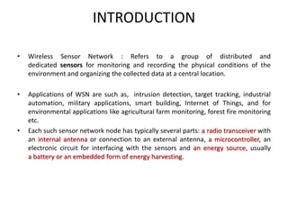 INTRODUCTION
• Wireless Sensor Network : Refers to a group of distributed and
dedicated sensors for monitoring and recording the physical conditions of the
environment and organizing the collected data at a central location.
• Applications of WSN are such as, intrusion detection, target tracking, industrial
automation, military applications, smart building, Internet of Things, and for
environmental applications like agricultural farm monitoring, forest fire monitoring
etc.
• Each such sensor network node has typically several parts: a radio transceiver with
an internal antenna or connection to an external antenna, a microcontroller, an
electronic circuit for interfacing with the sensors and an energy source, usually
a battery or an embedded form of energy harvesting.
 