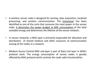• A wireless sensor node is designed for sensing, data acquisition, localized
processing, and wireless communication. The transceiver has been
identified as one of the units that consume the most power in the sensor
node. It dominates the power budget at 60% consumption of the total
available energy and determines the lifetime of the sensor network .
• In sensor networks, a MAC layer is primarily responsible for allocation and
distribution of shared medium and other resources of communication
among all the nodes in a network.
• Medium Access Control MAC sub-layer is part of Data Link layer in WSN's
protocol stack. The energy consumption of sensor nodes is greatly
affected by MAC protocol which controls the node radio functionalities
 