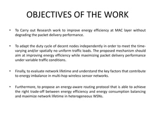OBJECTIVES OF THE WORK
• To Carry out Research work to improve energy efficiency at MAC layer without
degrading the packet delivery performance.
• To adapt the duty cycle of decent nodes independently in order to meet the time-
varying and/or spatially no uniform traffic loads. The proposed mechanism should
aim at improving energy efficiency while maximizing packet delivery performance
under variable traffic conditions.
• Finally, to evaluate network lifetime and understand the key factors that contribute
to energy imbalance in multi-hop wireless sensor networks.
• Furthermore, to propose an energy-aware routing protocol that is able to achieve
the right trade-off between energy efficiency and energy consumption balancing
and maximize network lifetime in heterogeneous WSNs.
 