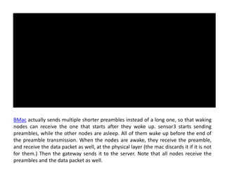 BMac actually sends multiple shorter preambles instead of a long one, so that waking
nodes can receive the one that starts after they woke up. sensor3 starts sending
preambles, while the other nodes are asleep. All of them wake up before the end of
the preamble transmission. When the nodes are awake, they receive the preamble,
and receive the data packet as well, at the physical layer (the mac discards it if it is not
for them.) Then the gateway sends it to the server. Note that all nodes receive the
preambles and the data packet as well.
 