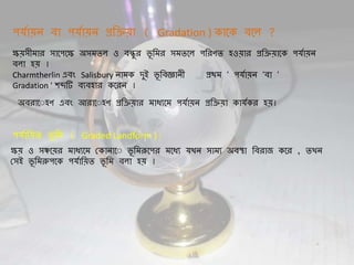 পেিা়েন্ বা পেিা়েন্ প্রথি়ো ( Gradation ) কাদক বদল ?
ক্ষ়েসীমার সাদপদক্ষ অসমিল ও বন্ধুর ভূ থমর সমিদল পথরণি হও়োর প্রথি়োদক পেিা়েন্
বলা হ়ে ।
Charmtherlin এবং Salisbury ন্ামক েুই ভূ থবজ্ঞান্ী প্রিম ' পেিা়েন্ 'বা '
Gradation ' শব্দটি বযবহার কদরন্ ।
অবরাদ হণ এবং আরাদ হণ প্রথি়োর মাধযদম পেিা়েন্ প্রথি়ো কােিকর হ়ে।
পেিাথ়েি ভূ থম ( Graded Landform ) :
ক্ষ়ে ও সঞ্চদ়ের মাধযদম যকান্াদ ভূ থমরূদপর মদধয েখন্ সাময অবস্থা থবরার্ কদর , িখন্
যসই ভূ থমরুপদক পেিাথ়েি ভূ থম বলা হ়ে ।
 