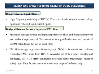 Design and Effect of Input Filter on DC/DC Converter
Requirement of input filter:
• High frequency switching of DC/DC Converters leads to input source voltage
ripple and reflected input current ripple.
Design difference between input and EMI filter:
• Mismatch between source and input impedance of filter and mismatch between
load and out impedance of filter to ensure strong reflection rate are considered
in EMI filter design but not in input filter.
• EMI filter design targets to a frequency upto 30 MHz for conduction emission
+ radiated EMI. (noise from DC-DC converter are of two types: radiated and
conducted. EMI < 30 MHz--conduction noise and higher frequencies--radiation
noise) Input filter focuses on a much narrower range of emission only.
12/26/2017 38
 