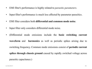 • EMI filter's performance is highly related to parasitic parameters.
• Input filter's performance is much less affected by parameter parasitics.
• EMI filter considers both differential and common mode noise.
• Input filter only considers differential mode noise.
• (Differential mode emissions include the basic switching current
waveform and harmonics as well as periodic spikes arising due to
switching frequency. Common mode emissions consist of periodic current
spikes through chassis ground caused by rapidly switched voltage across
parasitic capacitance.)
12/26/2017 39
 