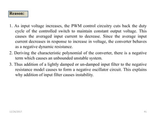 Reason:
1. As input voltage increases, the PWM control circuitry cuts back the duty
cycle of the controlled switch to maintain constant output voltage. This
causes the averaged input current to decrease. Since the average input
current decreases in response to increase in voltage, the converter behaves
as a negative dynamic resistance.
2. Deriving the characteristic polynomial of the converter, there is a negative
term which causes an unbounded unstable system.
3. Thus addition of a lightly damped or un-damped input filter to the negative
resistance model causes to form a negative oscillator circuit. This explains
why addition of input filter causes instability.
12/26/2017 41
 