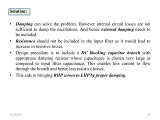 Solution:
• Damping can solve the problem. However internal circuit losses are not
sufficient to damp the oscillations. And hence external damping needs to
be included.
• Resistance should not be included in the input filter as it would lead to
increase in resistive losses.
• Design procedure is to include a DC blocking capacitor branch with
appropriate damping resistor whose capacitance is chosen very large as
compared to input filter capacitance. This enables less current to flow
through the branch and hence less resistive losses.
• This aids in bringing RHP zeroes to LHP by proper damping.
12/26/2017 42
 