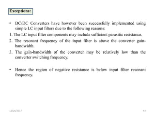 Exceptions:
• DC/DC Converters have however been successfully implemented using
simple LC input filters due to the following reasons:
1. The LC input filter components may include sufficient parasitic resistance.
2. The resonant frequency of the input filter is above the converter gain-
bandwidth.
3. The gain-bandwidth of the converter may be relatively low than the
converter switching frequency.
• Hence the region of negative resistance is below input filter resonant
frequency.
12/26/2017 43
 