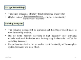 Margin for stability:
• The output impedance of filter = Input impedance of converter.
• (Higher ratio of ; higher is the stability)
Stability Analysis:
• The converter is modelled by averaging and then this averaged model is
used for stability analysis.
• But the model becomes inaccurate in high frequency since averaging
models reach their limitation once the frequency is above the half of the
switching frequency.
• Routh-Hurwitz criterion can be used to check the stability of the complete
system (converter and input filter) .
12/26/2017 44
Input impedance of converter
Output impedance of input filter
 