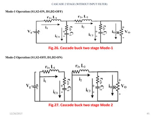 12/26/2017 45
CASCADE 2 STAGE (WITHOUT INPUT FILTER)
Fig.27. Cascade buck two stage Mode 2
Fig.26. Cascade buck two stage Mode-1
Mode-1 Operation (S1,S2-ON, D1,D2-OFF)
Mode-2 Operation (S1,S2-OFF, D1,D2-ON)
 