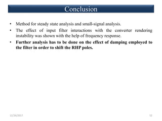 • Method for steady state analysis and small-signal analysis.
• The effect of input filter interactions with the converter rendering
instability was shown with the help of frequency response.
• Further analysis has to be done on the effect of damping employed to
the filter in order to shift the RHP poles.
12/26/2017 52
Conclusion
 