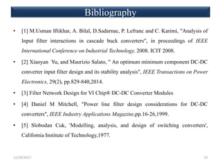 Bibliography
• [1] M.Usman Iftikhar, A. Bilal, D.Sadarnac, P. Lefranc and C. Karimi, "Analysis of
Input filter interactions in cascade buck converters", in proceedings of IEEE
International Conference on Industrial Technology, 2008. ICIT 2008.
• [2] Xiaoyan Yu, and Maurizio Salato, " An optimum minimum component DC-DC
converter input filter design and its stability analysis", IEEE Transactions on Power
Electronics, 29(2), pp.829-840,2014.
• [3] Filter Network Design for VI Chip® DC-DC Converter Modules
• [4] Daniel M Mitchell, "Power line filter design considerations for DC-DC
converters", IEEE Industry Applications Magazine,pp.16-26,1999.
• [5] Slobodan Cuk, 'Modelling, analysis, and design of switching converters',
California Institute of Technology,1977.
12/26/2017 53
 